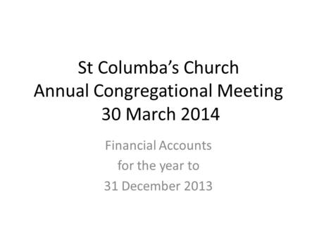 St Columba’s Church Annual Congregational Meeting 30 March 2014 Financial Accounts for the year to 31 December 2013.