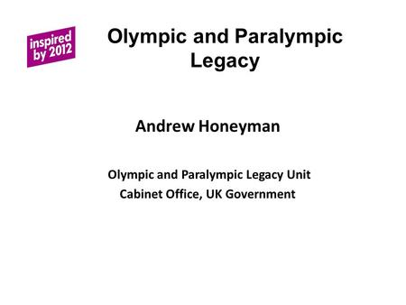 Olympic and Paralympic Legacy Andrew Honeyman Olympic and Paralympic Legacy Unit Cabinet Office, UK Government.