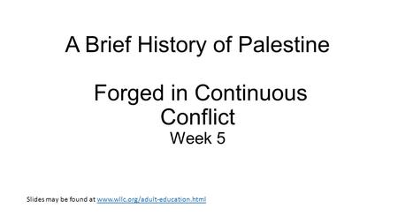 A Brief History of Palestine Forged in Continuous Conflict Week 5 Slides may be found at www.wllc.org/adult-education.htmlwww.wllc.org/adult-education.html.