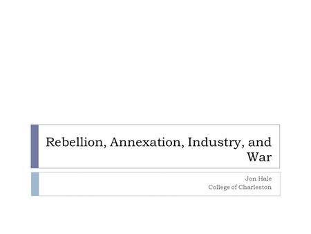 Rebellion, Annexation, Industry, and War Jon Hale College of Charleston.