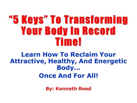 “5 Keys” To Transforming Your Body In Record Time! Learn How To Reclaim Your Attractive, Healthy, And Energetic Body… Once And For All! By: Kenneth Reed.
