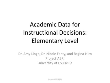 Academic Data for Instructional Decisions: Elementary Level Dr. Amy Lingo, Dr. Nicole Fenty, and Regina Hirn Project ABRI University of Louisville Project.