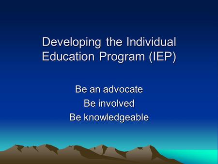 Developing the Individual Education Program (IEP) Be an advocate Be involved Be knowledgeable.