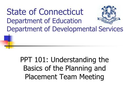 State of Connecticut Department of Education Department of Developmental Services PPT 101: Understanding the Basics of the Planning and Placement Team.