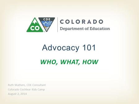 WHO, WHAT, HOW Advocacy 101 Ruth Mathers, CDE Consultant Colorado Cochlear Kids Camp August 2, 2014.
