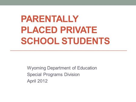PARENTALLY PLACED PRIVATE SCHOOL STUDENTS Wyoming Department of Education Special Programs Division April 2012.