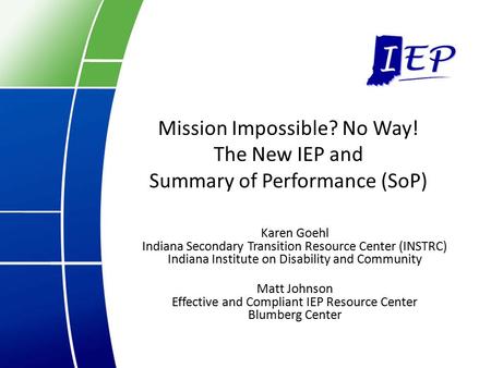Mission Impossible? No Way! The New IEP and Summary of Performance (SoP) Karen Goehl Indiana Secondary Transition Resource Center (INSTRC) Indiana Institute.