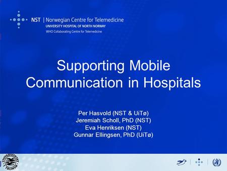 Supporting Mobile Communication in Hospitals Per Hasvold (NST & UiTø) Jeremiah Scholl, PhD (NST) Eva Henriksen (NST) Gunnar Ellingsen, PhD (UiTø) Per Hasvold.