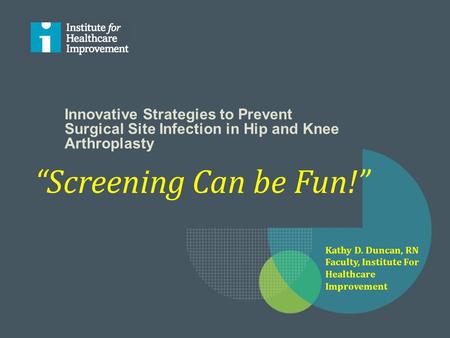 Innovative Strategies to Prevent Surgical Site Infection in Hip and Knee Arthroplasty “Screening Can be Fun!” Kathy D. Duncan, RN Faculty, Institute For.