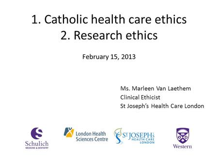 1. Catholic health care ethics 2. Research ethics Ms. Marleen Van Laethem Clinical Ethicist St Joseph’s Health Care London February 15, 2013.