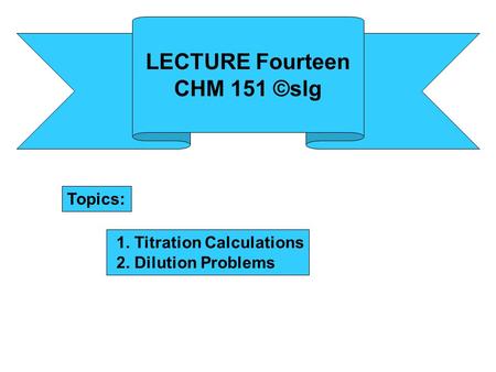 LECTURE Fourteen CHM 151 ©slg Topics: 1. Titration Calculations 2. Dilution Problems.