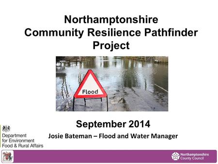 Northamptonshire Community Resilience Pathfinder Project September 2014 Josie Bateman – Flood and Water Manager.