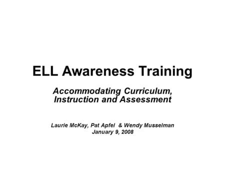 ELL Awareness Training Accommodating Curriculum, Instruction and Assessment Laurie McKay, Pat Apfel & Wendy Musselman January 9, 2008.