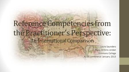 Reference Competencies from the Practitioner’s Perspective: An International Comparison Laura Saunders Mary Wilkins Jordan Simmons College ALISE conference.