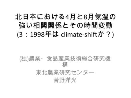 北日本における 4 月と 8 月気温の 強い相関関係とその時間変動 (3 ： 1998 年は climate-shift か？ ) ( 独 ) 農業・食品産業技術総合研究機 構 東北農業研究センター 菅野洋光.