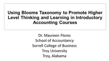 Dr. Maureen Flores School of Accountancy Sorrell College of Business Troy University Troy, Alabama Using Blooms Taxonomy to Promote Higher Level Thinking.