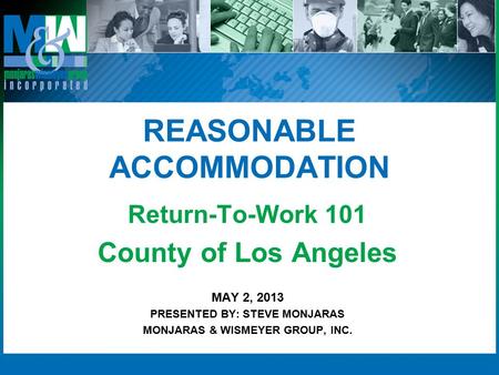 REASONABLE ACCOMMODATION Return-To-Work 101 County of Los Angeles MAY 2, 2013 PRESENTED BY: STEVE MONJARAS MONJARAS & WISMEYER GROUP, INC.