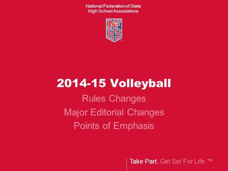 Take Part. Get Set For Life.™ National Federation of State High School Associations 2014-15 Volleyball Rules Changes Major Editorial Changes Points of.