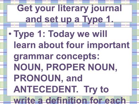 Get your literary journal and set up a Type 1. Type 1: Today we will learn about four important grammar concepts: NOUN, PROPER NOUN, PRONOUN, and ANTECEDENT.