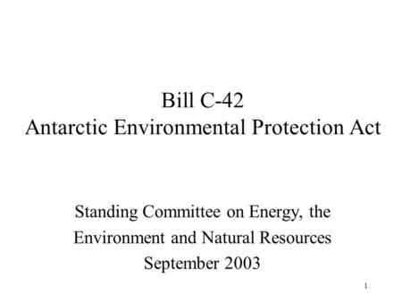 1 Bill C-42 Antarctic Environmental Protection Act Standing Committee on Energy, the Environment and Natural Resources September 2003.