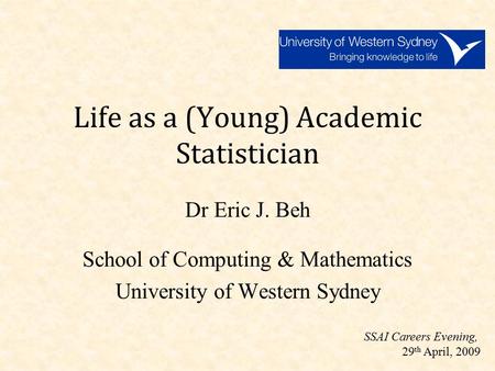Life as a (Young) Academic Statistician Dr Eric J. Beh School of Computing & Mathematics University of Western Sydney SSAI Careers Evening, 29 th April,