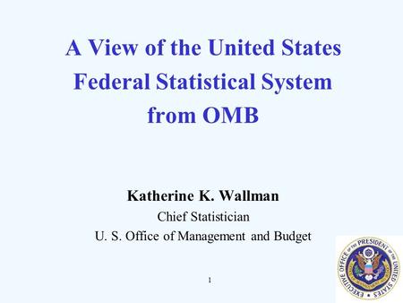 1 A View of the United States Federal Statistical System from OMB Katherine K. Wallman Chief Statistician U. S. Office of Management and Budget.