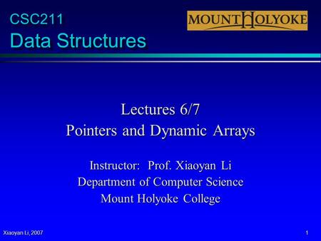 Xiaoyan Li, 2007 1 CSC211 Data Structures Lectures 6/7 Pointers and Dynamic Arrays Instructor: Prof. Xiaoyan Li Department of Computer Science Mount Holyoke.