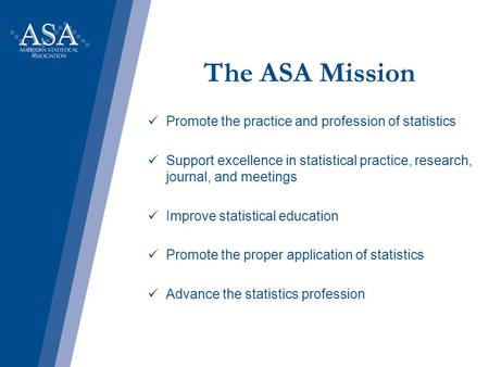 The ASA Mission Promote the practice and profession of statistics Support excellence in statistical practice, research, journal, and meetings Improve statistical.