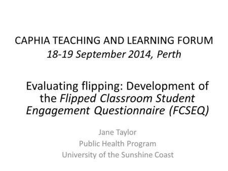 CAPHIA TEACHING AND LEARNING FORUM 18-19 September 2014, Perth Jane Taylor Public Health Program University of the Sunshine Coast Evaluating flipping: