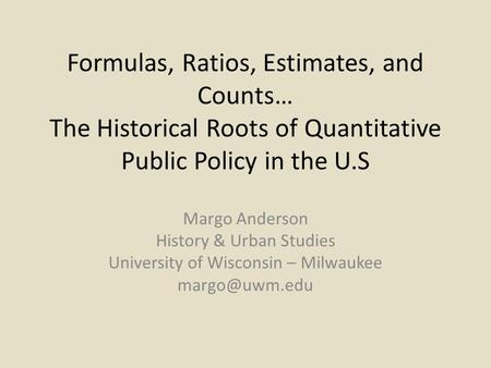 Formulas, Ratios, Estimates, and Counts… The Historical Roots of Quantitative Public Policy in the U.S Margo Anderson History & Urban Studies University.