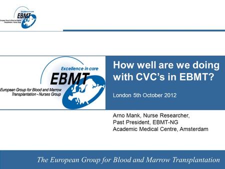 The European Group for Blood and Marrow Transplantation How well are we doing with CVC’s in EBMT? London 5th October 2012 Arno Mank, Nurse Researcher,