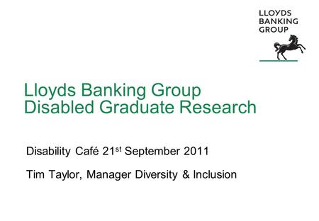 Lloyds Banking Group Disabled Graduate Research Disability Café 21 st September 2011 Tim Taylor, Manager Diversity & Inclusion.