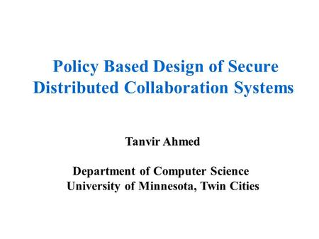 Policy Based Design of Secure Distributed Collaboration Systems Tanvir Ahmed Department of Computer Science University of Minnesota, Twin Cities.