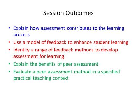 Session Outcomes Explain how assessment contributes to the learning process Use a model of feedback to enhance student learning Identify a range of feedback.