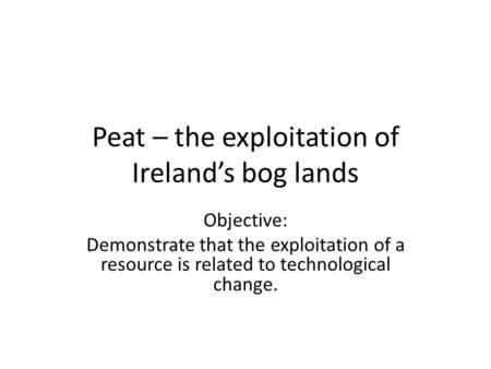 Peat – the exploitation of Ireland’s bog lands Objective: Demonstrate that the exploitation of a resource is related to technological change.