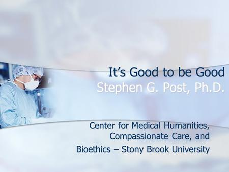 It’s Good to be Good Stephen G. Post, Ph.D. Center for Medical Humanities, Compassionate Care, and Bioethics – Stony Brook University.