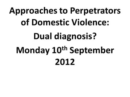 Approaches to Perpetrators of Domestic Violence: Dual diagnosis? Monday 10 th September 2012.