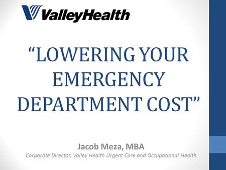 “LOWERING YOUR EMERGENCY DEPARTMENT COST” Jacob Meza, MBA Corporate Director, Valley Health Urgent Care and Occupational Health.