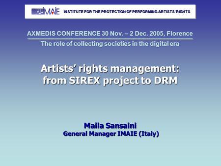Artists’ rights management: from SIREX project to DRM Maila Sansaini General Manager IMAIE (Italy) INSTITUTE FOR THE PROTECTION OF PERFORMING ARTISTS’
