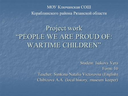 Project work “PEOPLE WE ARE PROUD OF: WARTIME CHILDREN” Student: Isakova Vera Form: 10 Teacher: Simkina Natalia Victorovna (English) Chibizova A.A. (local.