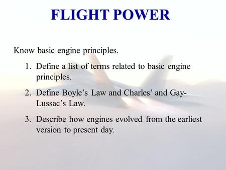 FLIGHT POWER Know basic engine principles. 1. Define a list of terms related to basic engine principles. 2. Define Boyle’s Law and Charles’ and Gay- Lussac’s.