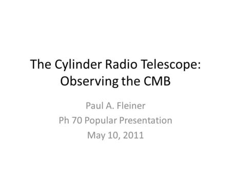 The Cylinder Radio Telescope: Observing the CMB Paul A. Fleiner Ph 70 Popular Presentation May 10, 2011.