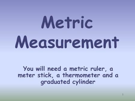 Metric Measurement Students will each need a metric ruler, meter stick and thermometer. You will also need to supply them with some water and a graduated.
