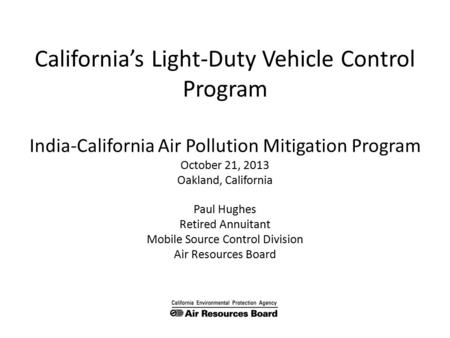California’s Light-Duty Vehicle Control Program India-California Air Pollution Mitigation Program October 21, 2013 Oakland, California Paul Hughes Retired.