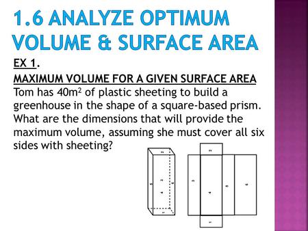 EX 1. MAXIMUM VOLUME FOR A GIVEN SURFACE AREA Tom has 40m 2 of plastic sheeting to build a greenhouse in the shape of a square-based prism. What are the.