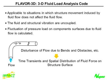 Flow Disturbance of Flow due to Bends and Obstacles, etc. Time Transients and Spatial Distribution of Fluid Force on Structure Surface FLAVOR-3D: 3-D Fluid.