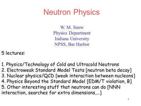 1 W. M. Snow Physics Department Indiana University NPSS, Bar Harbor Neutron Physics 5 lectures: 1. Physics/Technology of Cold and Ultracold Neutrons 2.