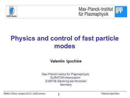 Hefei, China/ August 2012 / 2nd LectureValentin Igochine 1 Physics and control of fast particle modes Valentin Igochine Max-Planck Institut für Plasmaphysik.