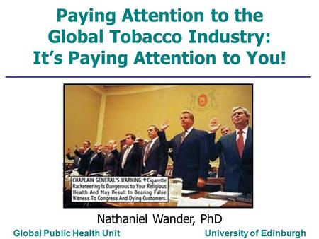 Paying Attention to the Global Tobacco Industry: It’s Paying Attention to You! Global Public Health Unit University of Edinburgh Nathaniel Wander, PhD.