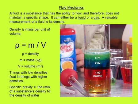 Fluid Mechanics Density is mass per unit of volume. ρ = m / V ρ = density m = mass (kg) V = volume (m 3 ) Things with low densities float in things with.